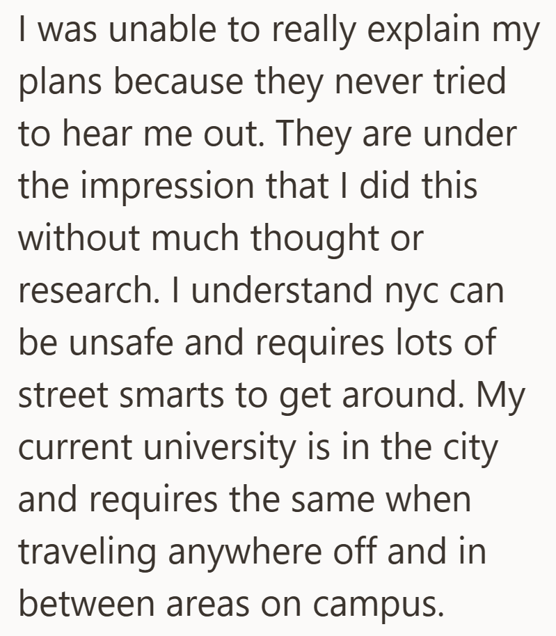 I was unable to really explain my plans because they never tried to hear me out. They are under the impression that I did this without much thought or research. I understand nyc can be unsafe and requires lots of street smarts to get around. My current university is in the city and requires the same when traveling anywhere off and in between areas on campus.