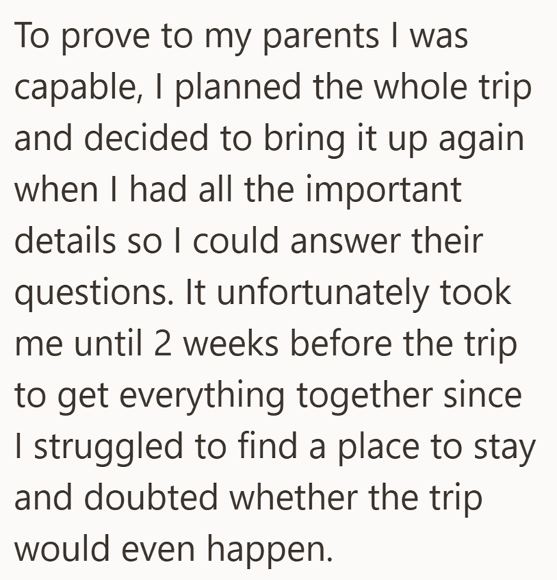 To prove to my parents I was capable, I planned the whole trip and decided to bring it up again when I had all the important details so I could answer their questions. It unfortunately took me until 2 weeks before the trip to get everything together since I struggled to find a place to stay and doubted whether the trip would even happen.