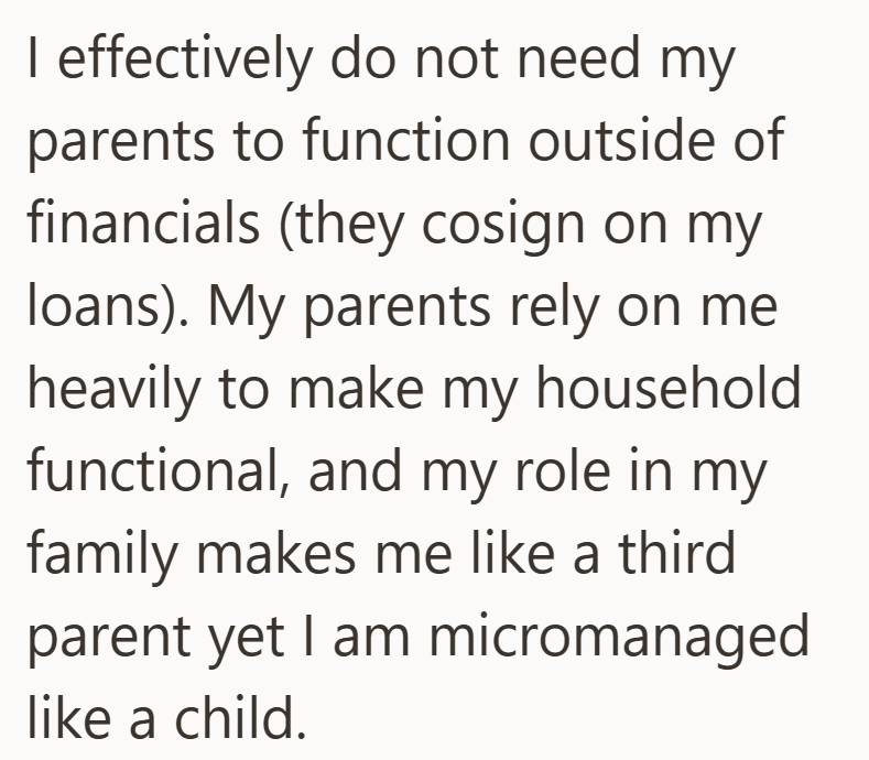 I effectively do not need my parents to function outside of financials (they cosign on my loans). My parents rely on me heavily to make my household functional, and my role in my family makes me like a third parent yet I am micromanaged like a child.