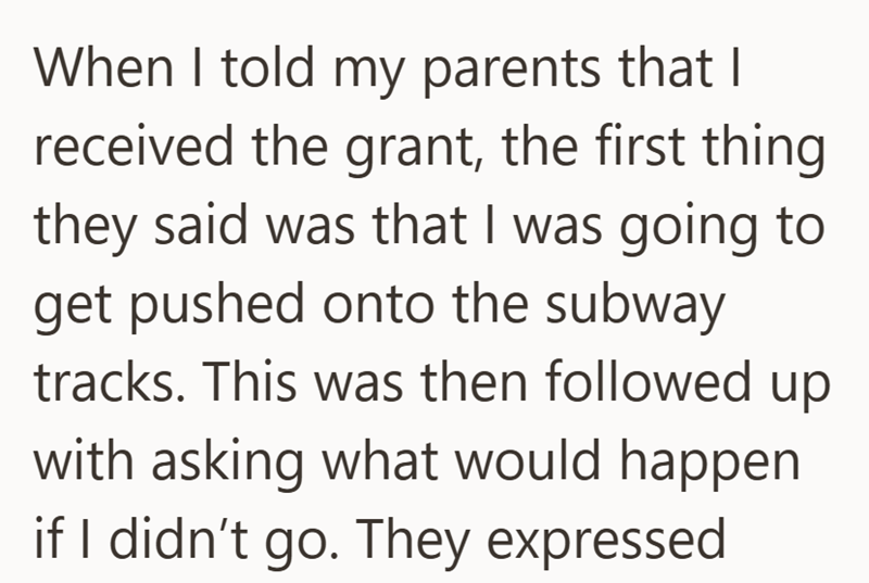 When I told my parents that I received the grant, the first thing they said was that I was going to get pushed onto the subway tracks. This was then followed up with asking what would happen if I didn't go. They expressed