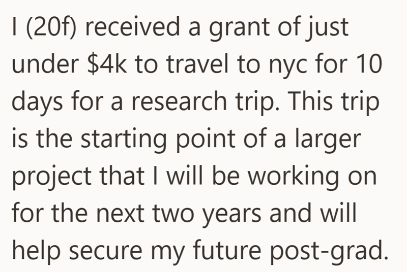 I (20f) received a grant of just under $4k to travel to nyc for 10 days for a research trip. This trip is the starting point of a larger project that I will be working on for the next two years and will help secure my future post-grad.