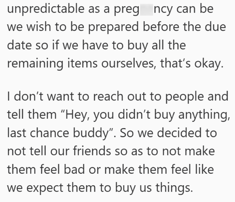 unpredictable as a preg_ncy can be we wish to be prepared before the due date so if we have to buy all the remaining items ourselves, that's okay. I don't want to reach out to people and tell them "Hey, you didn't buy anything, last chance buddy". So we decided to not tell our friends so as to not make them feel bad or make them feel like we expect them to buy us things.