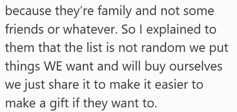 because they're family and not some friends or whatever. So I explained to them that the list is not random we put things WE want and will buy ourselves we just share it to make it easier to make a gift if they want to.