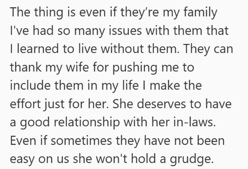 The thing is even if they're my family I've had so many issues with them that I learned to live without them. They can thank my wife for pushing me to include them in my life I make the effort just for her. She deserves to have a good relationship with her in-laws. Even if sometimes they have not been easy on us she won't hold a grudge.