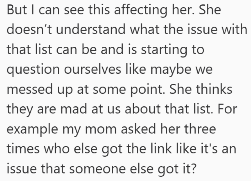 But I can see this affecting her. She doesn't understand what the issue with that list can be and is starting to question ourselves like maybe we messed up at some point. She thinks they are mad at us about that list. For example my mom asked her three times who else got the link like it's an issue that someone else got it?
