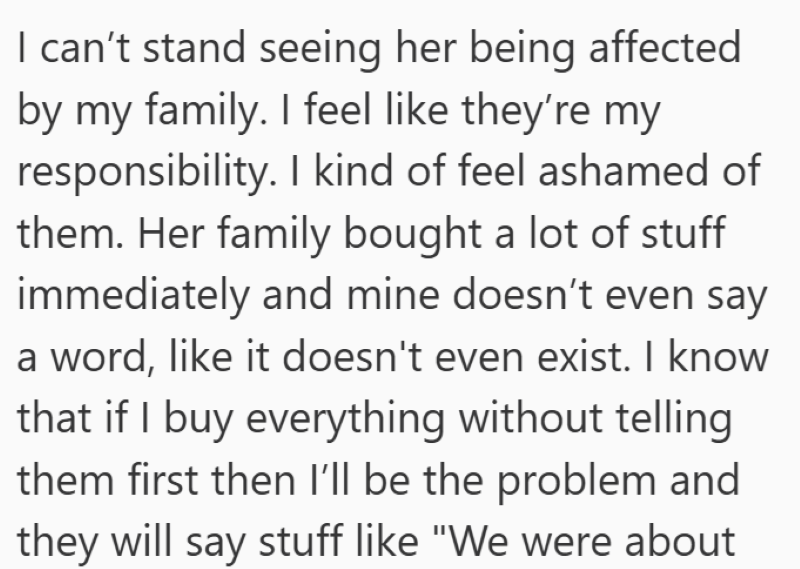 I can't stand seeing her being affected by my family. I feel like they're my responsibility. I kind of feel ashamed of them. Her family bought a lot of stuff immediately and mine doesn't even say a word, like it doesn't even exist. I know that if I buy everything without telling them first then I'll be the problem and they will say stuff like "We were about