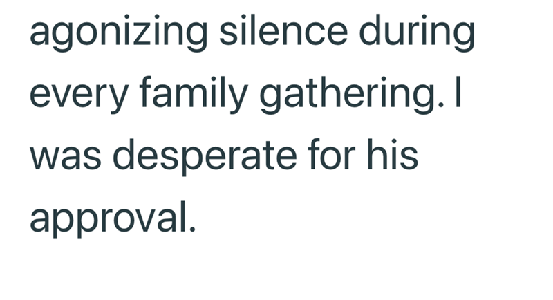 agonizing silence during every family gathering. I was desperate for his approval.