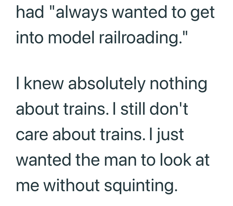 had "always wanted to get into model railroading." I knew absolutely nothing about trains. I still don't care about trains. I just wanted the man to look at me without squinting.