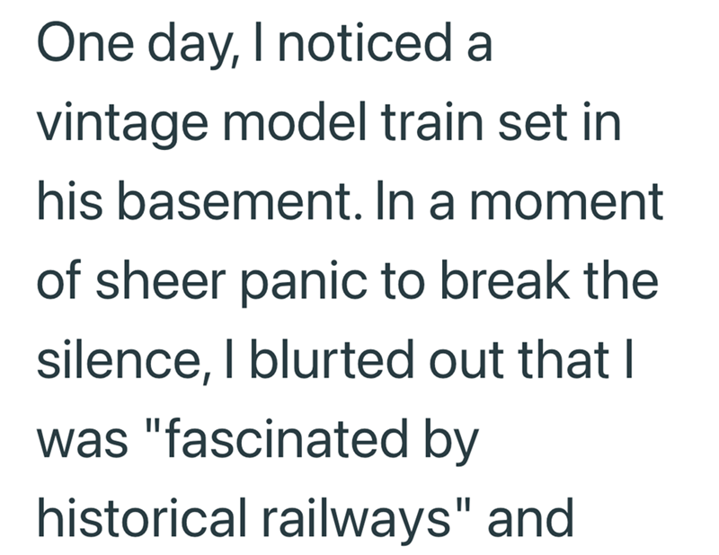 One day, I noticed a vintage model train set in his basement. In a moment of sheer panic to break the silence, I blurted out that I was "fascinated by historical railways" and