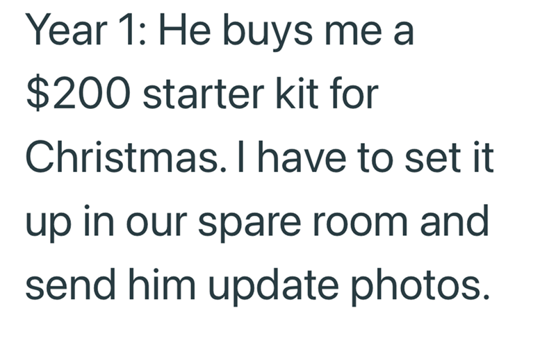 Year 1: He buys me a $200 starter kit for Christmas. I have to set it up in our spare room and send him update photos.