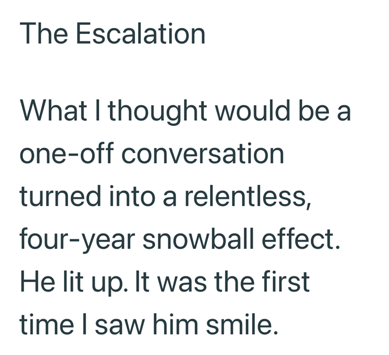 The Escalation What I thought would be a one-off conversation turned into a relentless, four-year snowball effect. He lit up. It was the first time I saw him smile.