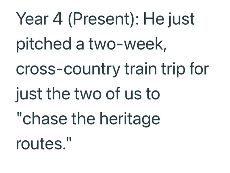 Year 4 (Present): He just pitched a two-week, cross-country train trip for just the two of us to "chase the heritage routes."