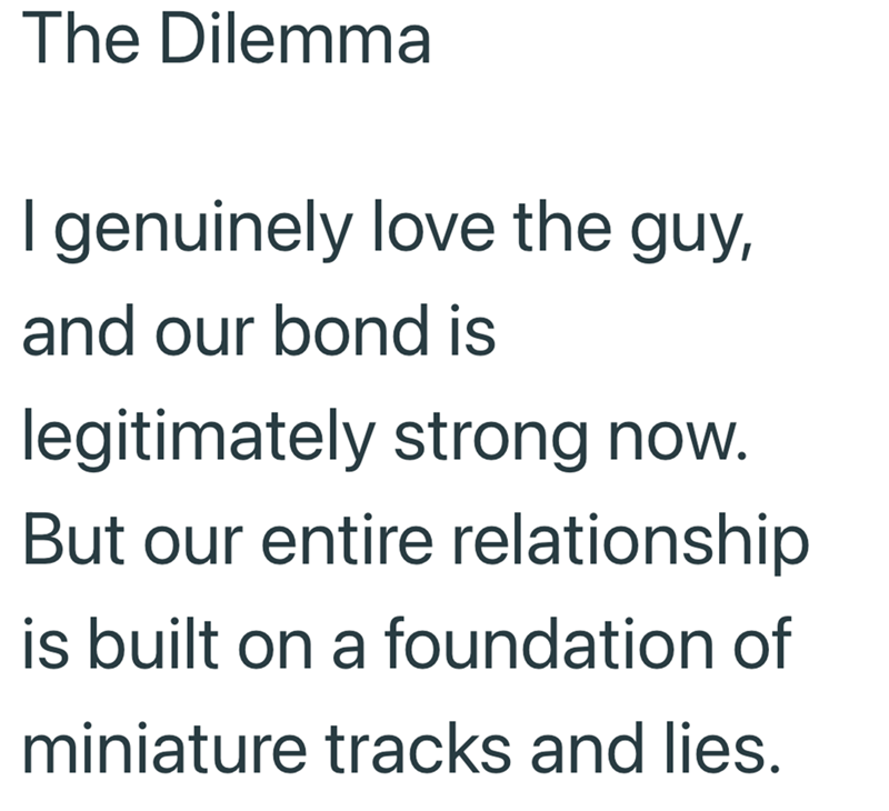 The Dilemma I genuinely love the guy, and our bond is legitimately strong now. But our entire relationship is built on a foundation of miniature tracks and lies.