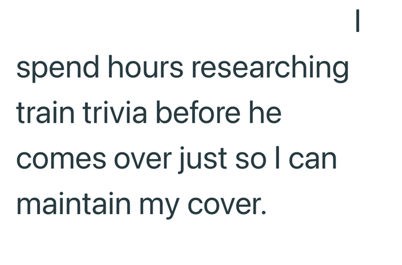 spend hours researching train trivia before he comes over just so I can maintain my cover.
