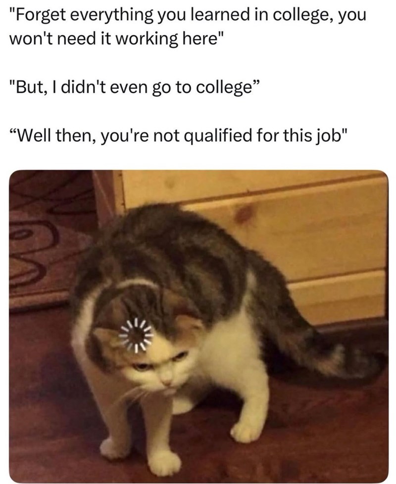 "Forget everything you learned in college, you won't need it working here" "But, I didn't even go to college" "Well then, you're not qualified for this job"