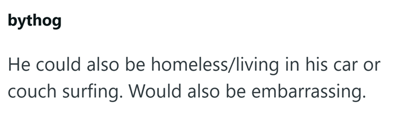 bythog He could also be homeless/living in his car or couch surfing. Would also be embarrassing.