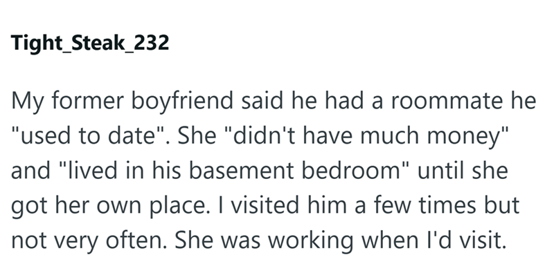 Tight_Steak_232 My former boyfriend said he had a roommate he "used to date". She "didn't have much money" and "lived in his basement bedroom" until she got her own place. I visited him a few times but not very often. She was working when I'd visit.