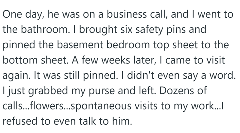 One day, he was on a business call, and I went to the bathroom. I brought six safety pins and pinned the basement bedroom top sheet to the bottom sheet. A few weeks later, I came to visit again. It was still pinned. I didn't even say a word. I just grabbed my purse and left. Dozens of calls...flowers...spontaneous visits to my work.... refused to even talk to him.