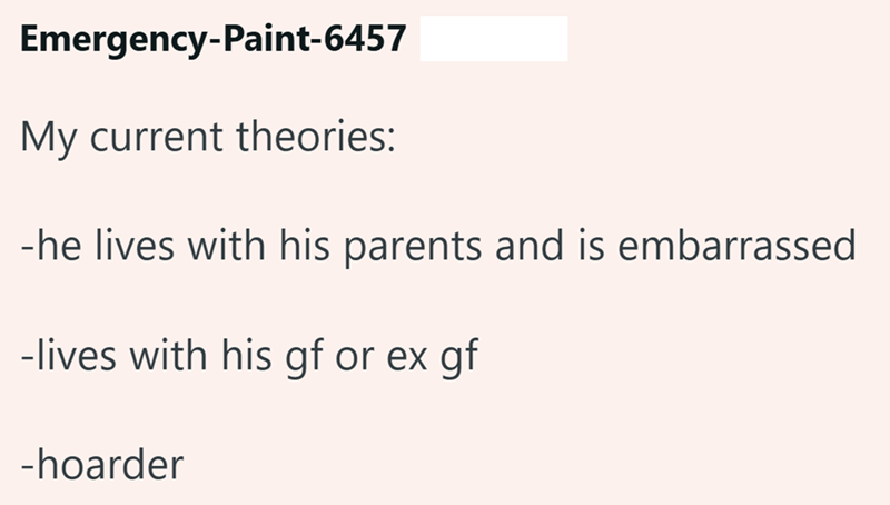Emergency-Paint-6457 My current theories: -he lives with his parents and is embarrassed -lives with his gf or ex gf -hoarder