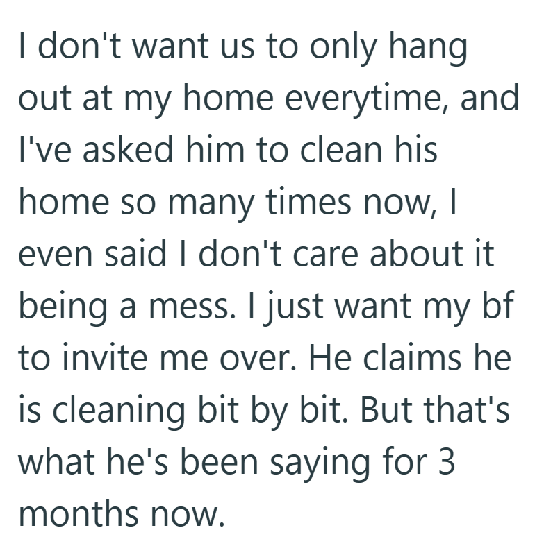 I don't want us to only hang out at my home everytime, and I've asked him to clean his home so many times now, I even said I don't care about it being a mess. I just want my bf to invite me over. He claims he is cleaning bit by bit. But that's what he's been saying for 3. months now.