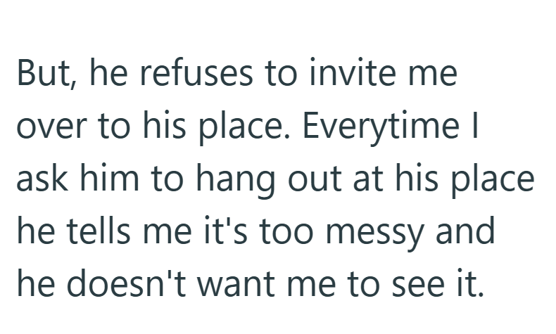 But, he refuses to invite me over to his place. Everytime I ask him to hang out at his place he tells me it's too messy and he doesn't want me to see it.