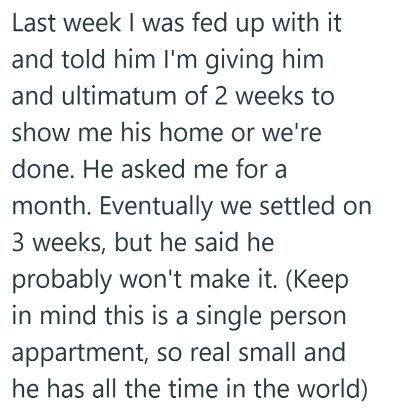Last week I was fed up with it and told him I'm giving him and ultimatum of 2 weeks to show me his home or we're done. He asked me for a month. Eventually we settled on 3 weeks, but he said he probably won't make it. (Keep in mind this is a single person appartment, so real small and he has all the time in the world)