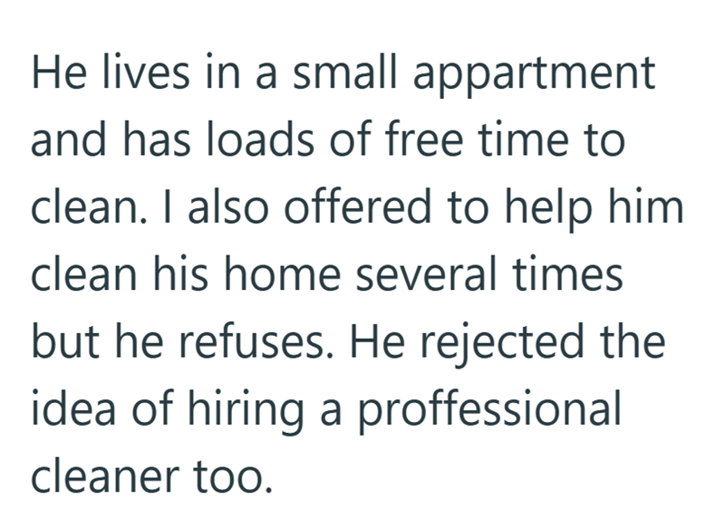 He lives in a small appartment and has loads of free time to clean. I also offered to help him clean his home several times but he refuses. He rejected the idea of hiring a proffessional cleaner too.