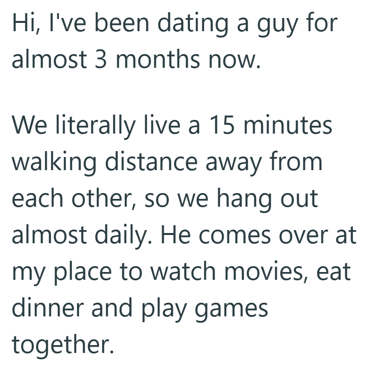 Hi, I've been dating a guy for almost 3 months now. We literally live a 15 minutes walking distance away from each other, so we hang out almost daily. He comes over at my place to watch movies, eat dinner and play games together.