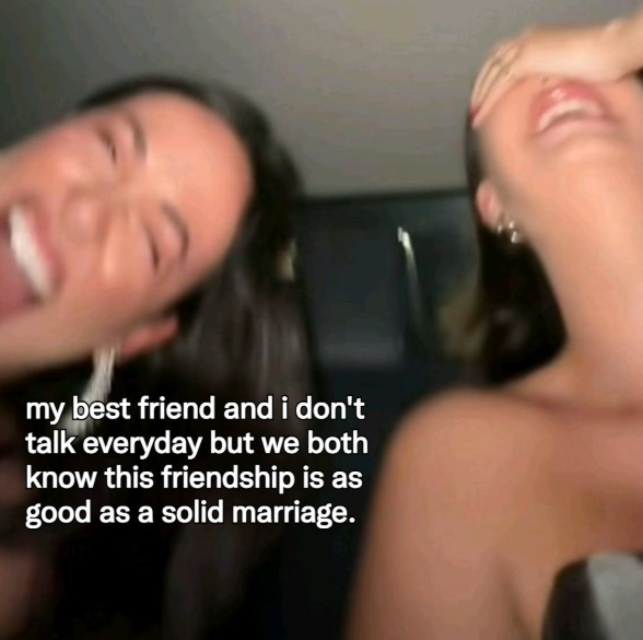 my best friend and i don't talk everyday but we both know this friendship is as good as a solid marriage.