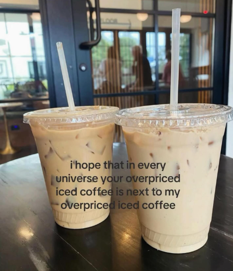 i hope that in every universe your overpriced iced coffee is next to my overpriced iced coffee