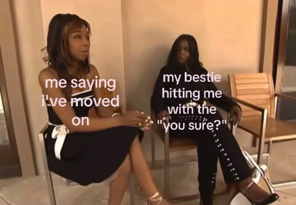 me saying i've moved on my bestie hitting me with the "You sure?"
