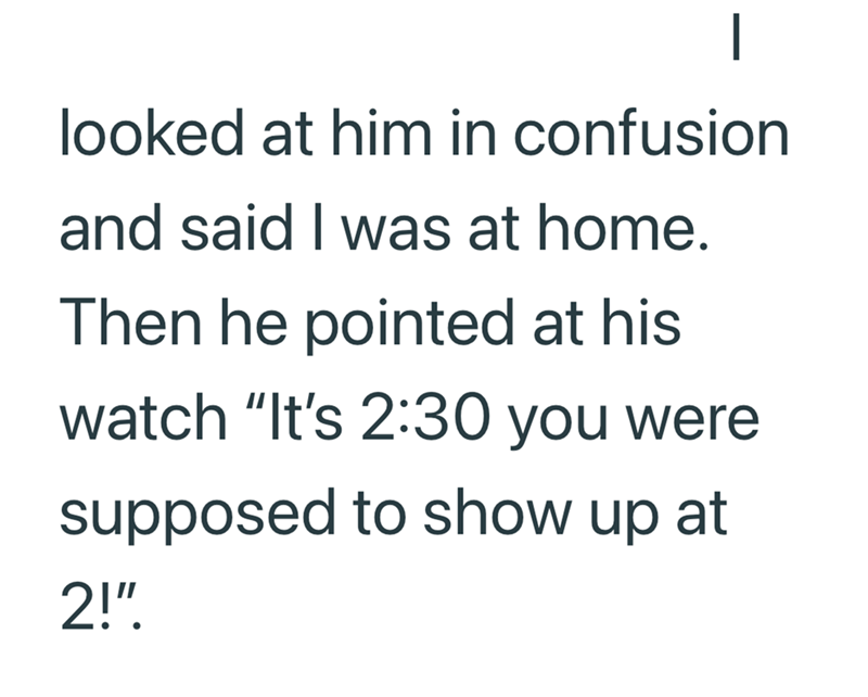 | looked at him in confusion and said I was at home. Then he pointed at his watch "It's 2:30 you were supposed to show up at 2!"