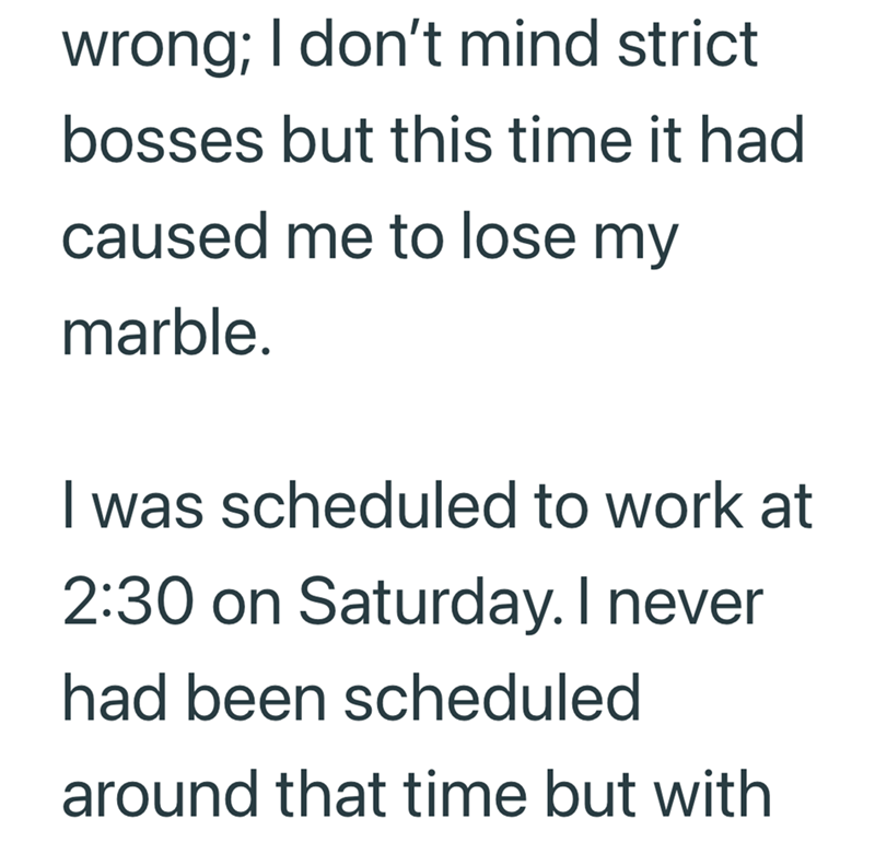 wrong; I don't mind strict bosses but this time it had caused me to lose my marble. I was scheduled to work at 2:30 on Saturday. I never had been scheduled around that time but with