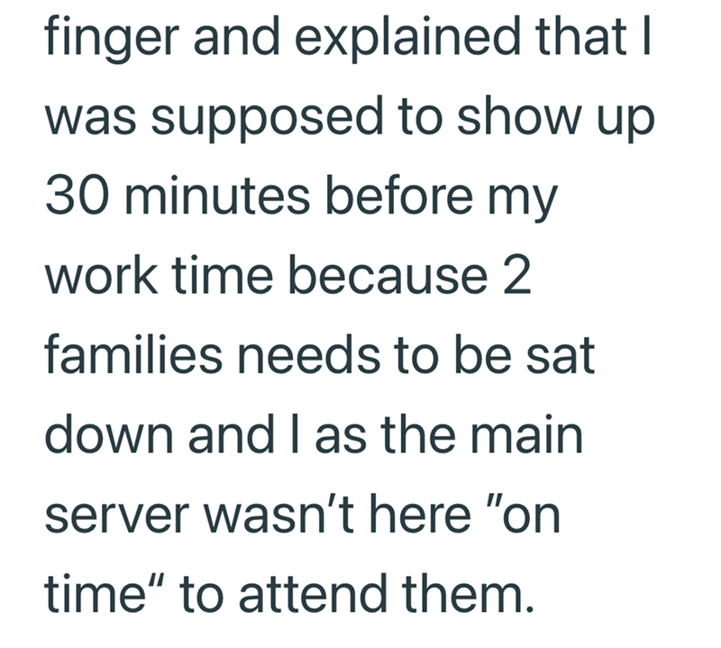finger and explained that I was supposed to show up 30 minutes before my work time because 2 families needs to be sat down and I as the main server wasn't here "on time" to attend them.
