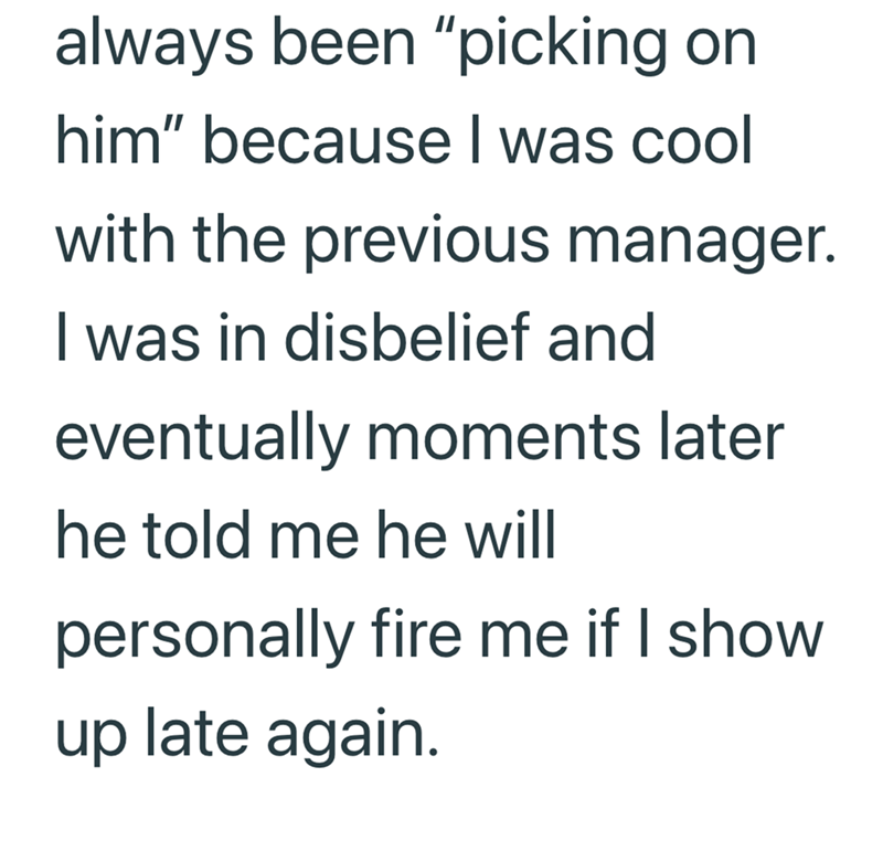 always been "picking on him" because I was cool with the previous manager. I was in disbelief and eventually moments later he told me he will personally fire me if I show up late again.