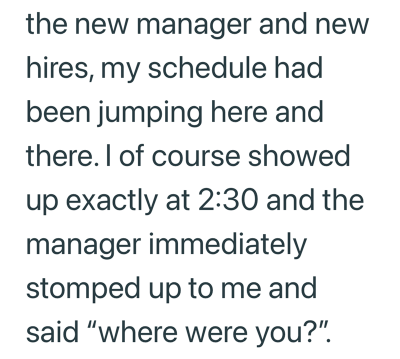 the new manager and new hires, my schedule had been jumping here and there. I of course showed up exactly at 2:30 and the manager immediately stomped up to me and said "where were you?".