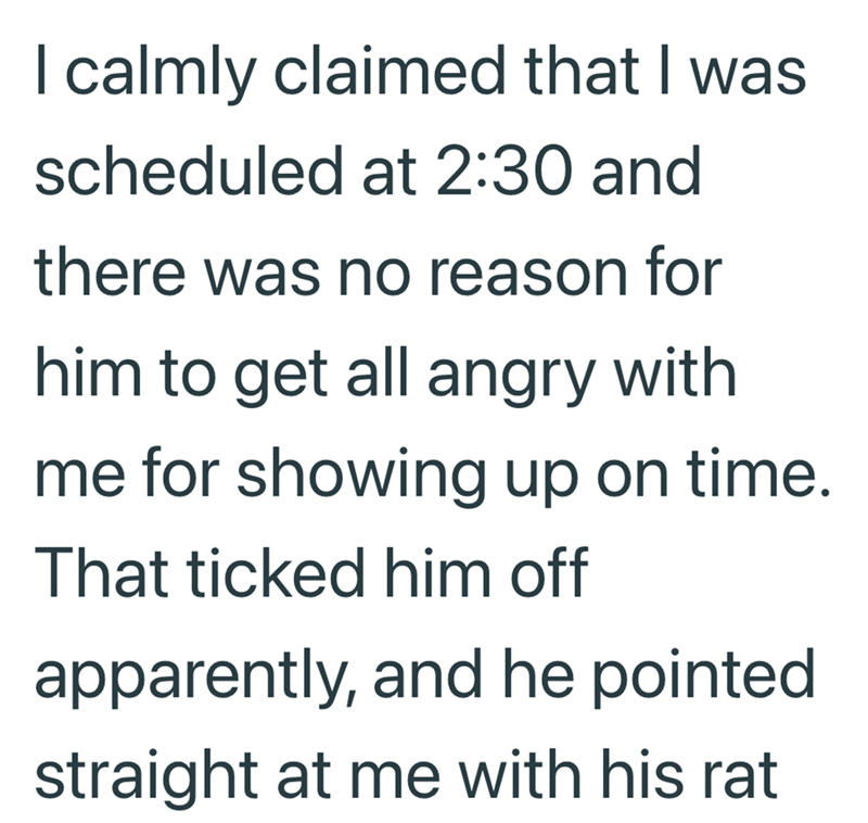I calmly claimed that I was scheduled at 2:30 and there was no reason for him to get all angry with me for showing up on time. That ticked him off apparently, and he pointed straight at me with his rat