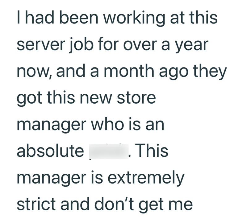 I had been working at this server job for over a year now, and a month ago they got this new store manager who is an absolute . This manager is extremely strict and don't get me