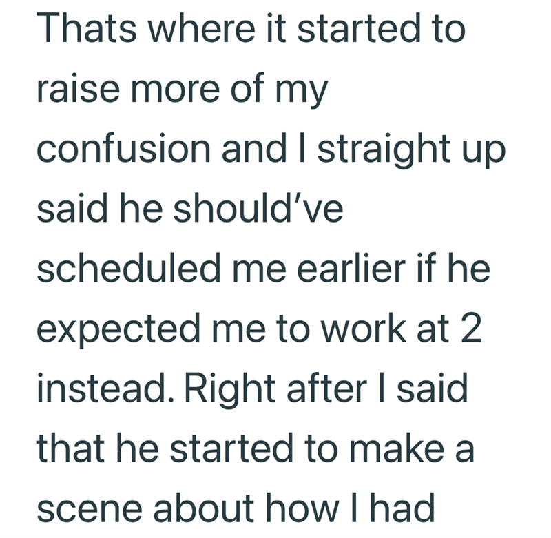 Thats where it started to raise more of my confusion and I straight up said he should've scheduled me earlier if he expected me to work at 2 instead. Right after I said that he started to make a scene about how I had