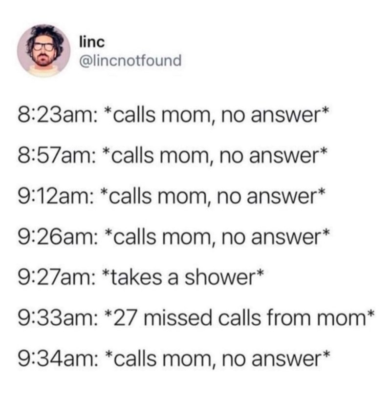 linc @lincnotfound 8:23am: *calls mom, no answer* 8:57am: *calls mom, no answer* 9:12am: *calls mom, no answer* 9:26am: *calls mom, no answer* 9:27am: *takes a shower* 9:33am: *27 missed calls from mom* 9:34am: *calls mom, no answer*