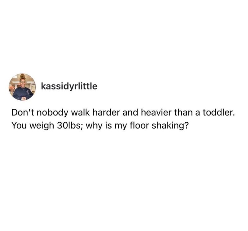 kassidyrlittle Don't nobody walk harder and heavier than a toddler. You weigh 30lbs; why is my floor shaking?