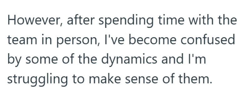 However, after spending time with the team in person, I've become confused by some of the dynamics and I'm struggling to make sense of them.