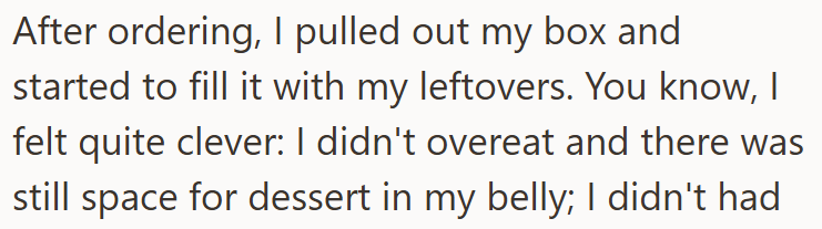 After ordering, I pulled out my box and started to fill it with my leftovers. You know, I felt quite clever: I didn't overeat and there was still space for dessert in my belly; I didn't had
