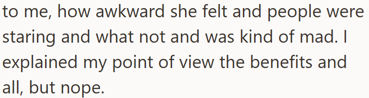 to me, how awkward she felt and people were staring and what not and was kind of mad. I explained my point of view the benefits and all, but nope.