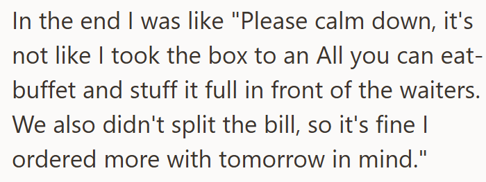 In the end I was like "Please calm down, it's not like I took the box to an All you can eat- buffet and stuff it full in front of the waiters. We also didn't split the bill, so it's fine I ordered more with tomorrow in mind."