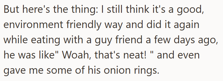 But here's the thing: I still think it's a good, environment friendly way and did it again while eating with a guy friend a few days ago, he was like" Woah, that's neat!" and even gave me some of his onion rings.