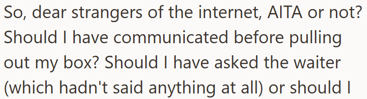 So, dear strangers of the internet, AITA or not? Should I have communicated before pulling out my box? Should I have asked the waiter (which hadn't said anything at all) or should I