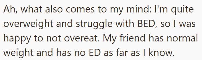 Ah, what also comes to my mind: I'm quite overweight and struggle with BED, so I was happy to not overeat. My friend has normal weight and has no ED as far as I know.
