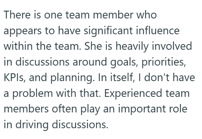 There is one team member who appears to have significant influence within the team. She is heavily involved in discussions around goals, priorities, KPIs, and planning. In itself, I don't have a problem with that. Experienced team members often play an important role in driving discussions.
