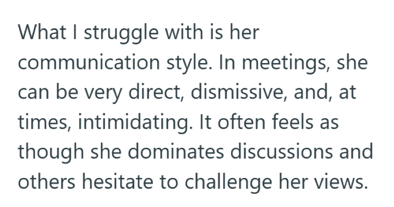 What I struggle with is her communication style. In meetings, she can be very direct, dismissive, and, at times, intimidating. It often feels as though she dominates discussions and others hesitate to challenge her views.